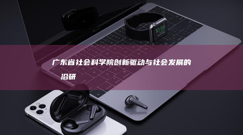 广东省社会科学院：创新驱动与社会发展的前沿研究